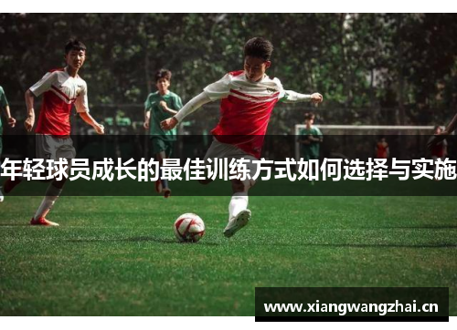 年轻球员成长的最佳训练方式如何选择与实施 年轻球员成长的最佳训练方式如何选择与实施